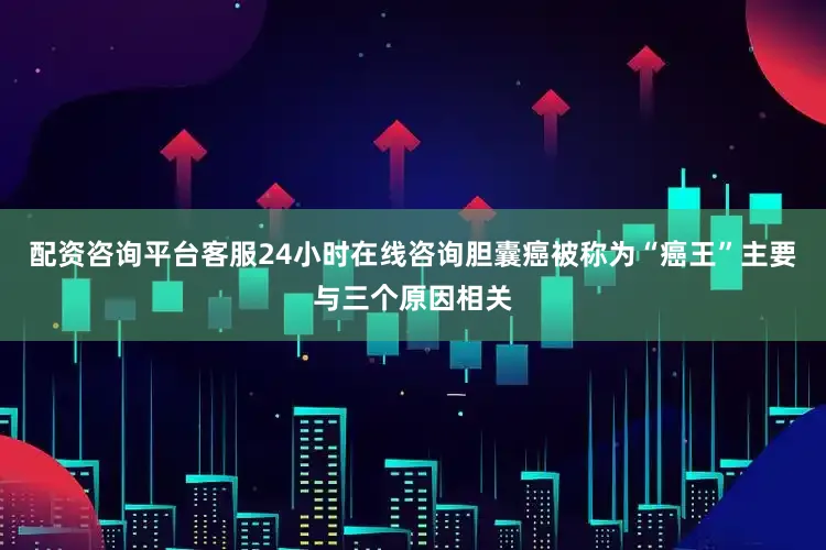 配资咨询平台客服24小时在线咨询胆囊癌被称为“癌王”主要与三个原因相关