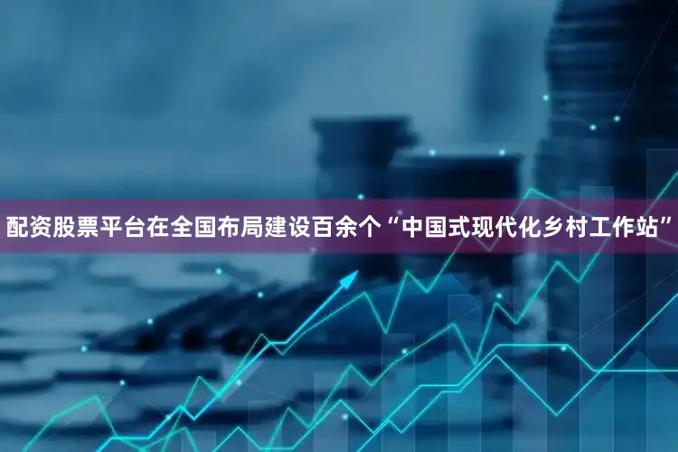 配资股票平台在全国布局建设百余个“中国式现代化乡村工作站”