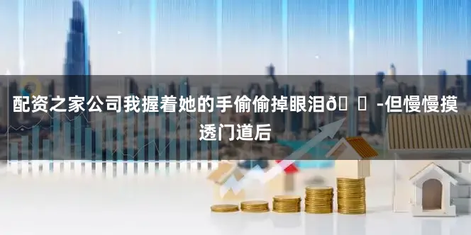 配资之家公司我握着她的手偷偷掉眼泪😭但慢慢摸透门道后