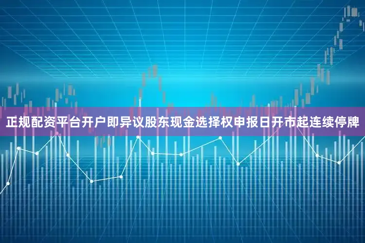 正规配资平台开户即异议股东现金选择权申报日开市起连续停牌